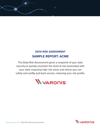 www.varonis.com | Data Risk Assessment sample
DATA RISK ASSESSMENT
SAMPLE REPORT: ACME
The Data Risk Assessment gives a snapshot of your data
security to quickly ascertain the level of risk associated with
your data: exposing high risk areas and where you can
safely and swiftly pull back access, reducing your risk profile.
 