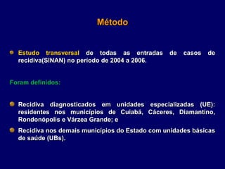 Método


  Estudo transversal de todas as entradas       de   casos   de
  recidiva(SINAN) no período de 2004 a 2006.


Foram definidos:


  Recidiva diagnosticados em unidades especializadas (UE):
  residentes nos municípios de Cuiabá, Cáceres, Diamantino,
  Rondonópolis e Várzea Grande; e
  Recidiva nos demais municípios do Estado com unidades básicas
  de saúde (UBs).
 