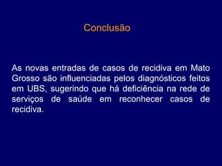 Conclusão 



As  novas  entradas  de  casos  de  recidiva  em  Mato 
Grosso  são  influenciadas  pelos  diagnósticos  feitos 
em  UBS,  sugerindo  que  há  deficiência  na  rede  de 
serviços  de  saúde  em  reconhecer  casos  de 
recidiva.
 