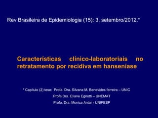Rev Brasileira de Epidemiologia (15): 3, setembro/2012.*




    Características clínico-laboratoriais no
    retratamento por recidiva em hanseníase


      * Capítulo (2) tese:  Profa. Dra. Silvana M. Benevides ferreira – UNIC
                             Profa Dra. Eliane Egnotti – UNEMAT
                             Profa. Dra. Monica Antar - UNIFESP
 