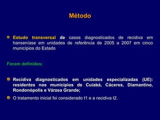 Método


  Estudo transversal de casos  diagnosticados  de  recidiva  em 
  hanseníase  em  unidades  de  referência  de  2005  a  2007  em  cinco 
  municípios do Estado 


Foram definidos:


  Recidiva diagnosticados em unidades especializadas (UE):
  residentes nos municípios de Cuiabá, Cáceres, Diamantino,
  Rondonópolis e Várzea Grande;
  O tratamento inicial foi considerado t1 e a recidiva t2. 
 