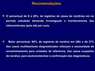 Recomendações


O percentual de 6 a 20%, de registros de casos de recidivas em no
período estudado demanda investigação e monitoramento das
intercorrências após alta por cura;




 Maior percentual, 80%, de registros de recidiva em UBs e de 37%
dos casos multibacilares diagnosticados reforçam a necessidade de
encaminhamento para unidades de referência, dos casos suspeitos
de recidiva, para esclarecimentos e confirmação dos diagnósticos;
 