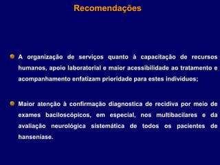 Recomendações




A organização de serviços quanto à capacitação de recursos
humanos, apoio laboratorial e maior acessibilidade ao tratamento e
acompanhamento enfatizam prioridade para estes indivíduos;



Maior atenção à confirmação diagnostica de recidiva por meio de
exames baciloscópicos, em especial, nos multibacilares e da
avaliação neurológica sistemática de todos os pacientes de
hanseníase.
 