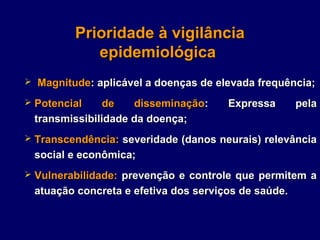 Prioridade à vigilância
            epidemiológica
 Magnitude: aplicável a doenças de elevada frequência;

 Potencial    de   disseminação:     Expressa       pela
 transmissibilidade da doença;
 Transcendência: severidade (danos neurais) relevância
 social e econômica;
 Vulnerabilidade: prevenção e controle que permitem a
 atuação concreta e efetiva dos serviços de saúde.
 