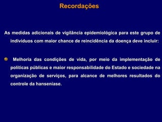 Recordações



As medidas adicionais de vigilância epidemiológica para este grupo de
  indivíduos com maior chance de reincidência da doença deve incluir:



   Melhoria das condições de vida, por meio da implementação de
  políticas públicas e maior responsabilidade do Estado e sociedade na
  organização de serviços, para alcance de melhores resultados do
  controle da hanseníase.
 
