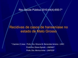 Rev Saúde Pública 2010;44(4):650-7*




Recidivas de casos de hanseníase no 
       estado de Mato Grosso


 * Capítulo (1) tese:  Profa. Dra. Silvana M. Benevides ferreira – UNIC
                        Profa Dra. Eliane Egnotti – UNEMAT
                        Profa. Dra. Monica Antar - UNIFESP
 