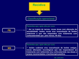 Recidiva
               


         Classificação operacional


        Pacientes que, após alta por cura:
          dor no trajeto de nervos, novas áreas com alteração de
PB      sensibilidade, lesões novas e/ou exacerbação de lesões
        anteriores e que não respondem com tratamento com
        corticosteróides por, pelo menos, 90 dias




        Pacientes que, após alta por cura:
          lesões cutâneas e/ou exacerbação de lesões antigas,
MB
        novas alterações neurológicas que não responderem ao
        tratamento com talidomida e/ou corticosteróide nas doses e
        prazos recomendados e baciloscopia positiva.

                                         MS, 2009;2010
 