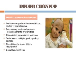 DOLORCRÓNICO
 Derivado de padecimientos crónicos
mixtos y complicados.
 Depresión y ansiedad severas,
ocasionalmente irreversibles
 Diagnóstico y pronóstico inciertos
 Tratamiento múltiple, prolongado y
costoso
 Rehabilitación lenta, difícil e
insuficiente
 Secuelas definitivas
Más de 3 semanas de evolución:
 