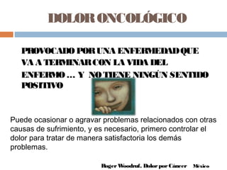 DOLORONCOLÓGICO
Puede ocasionar o agravar problemas relacionados con otras
causas de sufrimiento, y es necesario, primero controlar el
dolor para tratar de manera satisfactoria los demás
problemas.
RogerWoodruf. DolorporCáncer México
PROVOCADOPORUNA ENFERMEDADQUE
VA A TERMINARCON LA VIDA DEL
ENFERMO… Y NOTIENE NINGÚN SENTIDO
POSITIVO
 