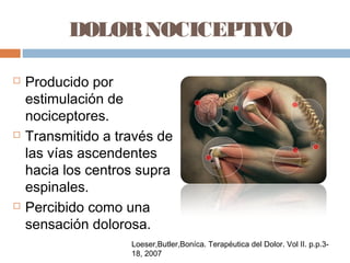 DOLORNOCICEPTIVO
 Producido por
estimulación de
nociceptores.
 Transmitido a través de
las vías ascendentes
hacia los centros supra
espinales.
 Percibido como una
sensación dolorosa.
Loeser,Butler,Boníca. Terapéutica del Dolor. Vol II. p.p.3-
18, 2007
 