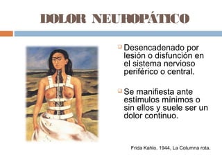 DOLOR NEUROPÁTICO
 Desencadenado por
lesión o disfunción en
el sistema nervioso
periférico o central.
 Se manifiesta ante
estímulos mínimos o
sin ellos y suele ser un
dolor continuo.
Frida Kahlo. 1944, La Columna rota.
 