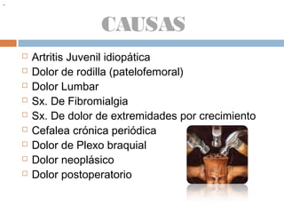 CAUSAS
 Artritis Juvenil idiopática
 Dolor de rodilla (patelofemoral)
 Dolor Lumbar
 Sx. De Fibromialgia
 Sx. De dolor de extremidades por crecimiento
 Cefalea crónica periódica
 Dolor de Plexo braquial
 Dolor neoplásico
 Dolor postoperatorio
~~
 