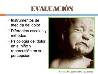 EVALUACIÓN
 Instrumentos de
medida del dolor
 Diferentes escalas y
métodos
 Psicología del dolor
en el niño y
repercusión en su
percepción
J. Pain Symp. Man. 2002 Vol.23 No.2 p.p. 114-120
 