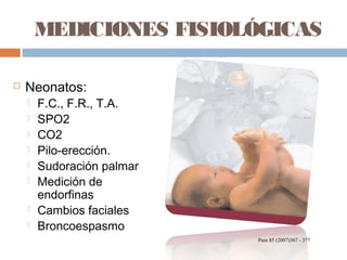 MEDICIONES FISIOLÓGICAS
 Neonatos:
 F.C., F.R., T.A.
 SPO2
 CO2
 Pilo-erección.
 Sudoración palmar
 Medición de
endorfinas
 Cambios faciales
 Broncoespasmo
Pain 85 (2007)367 - 377
 