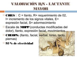 VALORACIÓN R/N - LACTANTE
MAYOR
 CRIES : C = llanto, R= requerimiento de 02,
I= incremento de los signos vitales, E=
expresión facial, S= adormecimiento
 Escala de MBPP(conductas modificadas del
dolor), llanto, expresión facial, movimientos.
 CHEOPS: (llanto, facial, verbal, torso, tacto,
piernas)
 95 % de efectividad
 