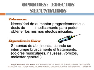 Tolerancia:
Necesidad de aumentar progresivamente la
dosis de medicamento para poder
obtener los mismos efectos iníciales.
DependenciaFísica:
Síntomas de abstinencia cuando se
interrumpe bruscamente el tratamiento.
(dolores musculares, náuseas, vómitos,
malestar general.)
OPIOIDES: EFECTOS
SECUNDARIOS
Vargas Schafffer, Díaz, Leisse. ARCHIVOS VENEZOLANOS DE PUERICULTURA Y PEDIATRÍA
MANEJO Y TRATAMIENTO DEL DOLOR HEMATO-ONCOLÓGICO Vol. 65 Suplemento 1, 2002 S44
 