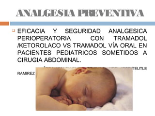  EFICACIA Y SEGURIDAD ANALGESICA
PERIOPERATORIA CON TRAMADOL
/KETOROLACO VS TRAMADOL VÍA ORAL EN
PACIENTES PEDIATRICOS SOMETIDOS A
CIRUGIA ABDOMINAL.
*DRA. VIANEY ENRIQUEZ AVILA , **DR. JOSE TEUTLE
RAMIREZ
ANALGESIA PREVENTIVA
 