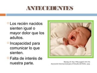 ANTECEDENTES
 Los recién nacidos
sienten igual o
mayor dolor que los
adultos.
 Incapacidad para
comunicar lo que
sienten.
 Falta de interés de
nuestra parte.
Merskey H. Pain 1986;(suppl)3:345-356.
Asociación Internacional para el Estudio del Dolor, 1979
 