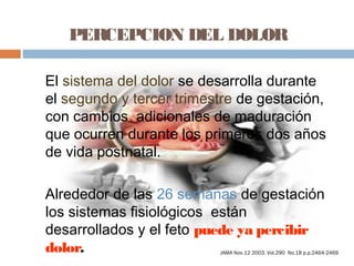 PERCEPCION DEL DOLOR
El sistema del dolor se desarrolla durante
el segundo y tercer trimestre de gestación,
con cambios adicionales de maduración
que ocurren durante los primeros dos años
de vida postnatal.
Alrededor de las 26 semanas de gestación
los sistemas fisiológicos están
desarrollados y el feto puede ya percibir
dolor. JAMA Nov.12 2003. Vol.290 No.18 p.p.2464-2469
 