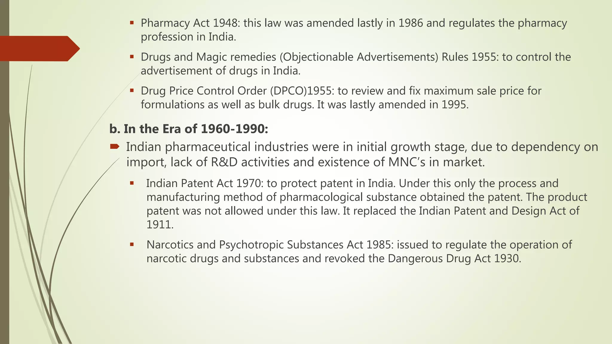  Pharmacy Act 1948: this law was amended lastly in 1986 and regulates the pharmacy
profession in India.
 Drugs and Magic remedies (Objectionable Advertisements) Rules 1955: to control the
advertisement of drugs in India.
 Drug Price Control Order (DPCO)1955: to review and fix maximum sale price for
formulations as well as bulk drugs. It was lastly amended in 1995.
b. In the Era of 1960-1990:
 Indian pharmaceutical industries were in initial growth stage, due to dependency on
import, lack of R&D activities and existence of MNC’s in market.
 Indian Patent Act 1970: to protect patent in India. Under this only the process and
manufacturing method of pharmacological substance obtained the patent. The product
patent was not allowed under this law. It replaced the Indian Patent and Design Act of
1911.
 Narcotics and Psychotropic Substances Act 1985: issued to regulate the operation of
narcotic drugs and substances and revoked the Dangerous Drug Act 1930.
 