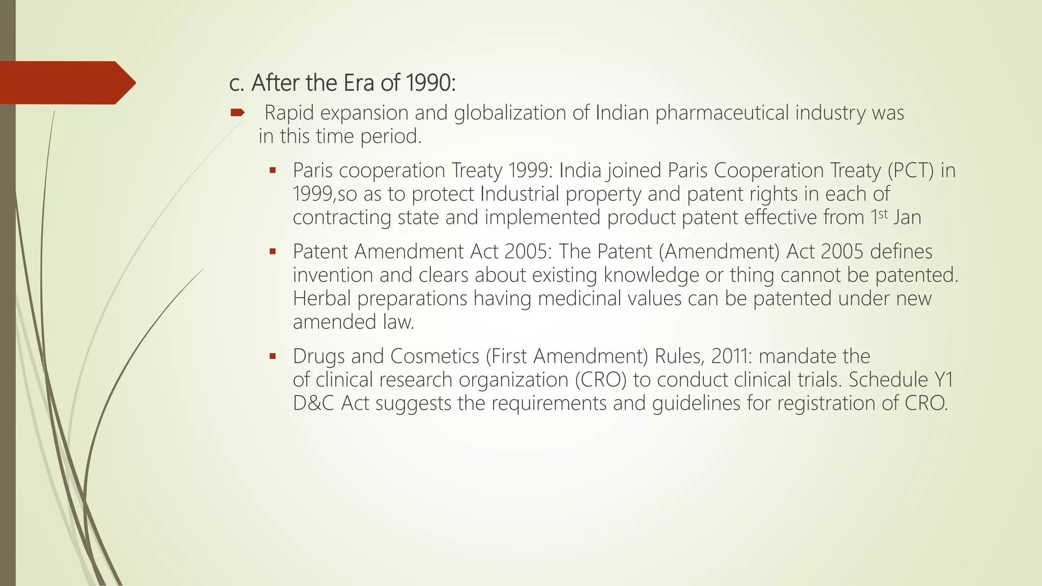 c. After the Era of 1990:
 Rapid expansion and globalization of Indian pharmaceutical industry was
in this time period.
 Paris cooperation Treaty 1999: India joined Paris Cooperation Treaty (PCT) in
1999,so as to protect Industrial property and patent rights in each of
contracting state and implemented product patent effective from 1st Jan
 Patent Amendment Act 2005: The Patent (Amendment) Act 2005 defines
invention and clears about existing knowledge or thing cannot be patented.
Herbal preparations having medicinal values can be patented under new
amended law.
 Drugs and Cosmetics (First Amendment) Rules, 2011: mandate the
of clinical research organization (CRO) to conduct clinical trials. Schedule Y1
D&C Act suggests the requirements and guidelines for registration of CRO.
 