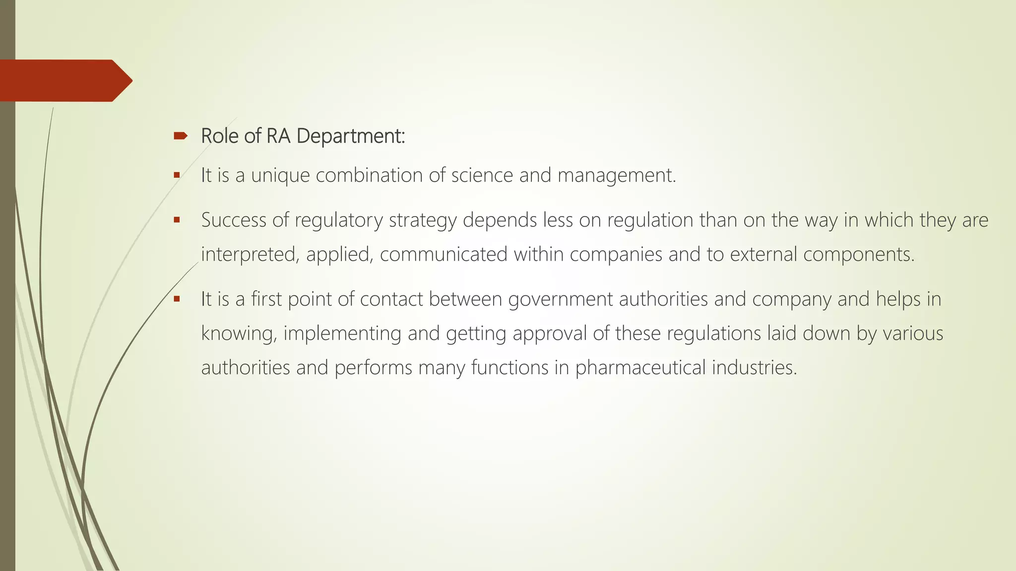  Role of RA Department:
 It is a unique combination of science and management.
 Success of regulatory strategy depends less on regulation than on the way in which they are
interpreted, applied, communicated within companies and to external components.
 It is a first point of contact between government authorities and company and helps in
knowing, implementing and getting approval of these regulations laid down by various
authorities and performs many functions in pharmaceutical industries.
 