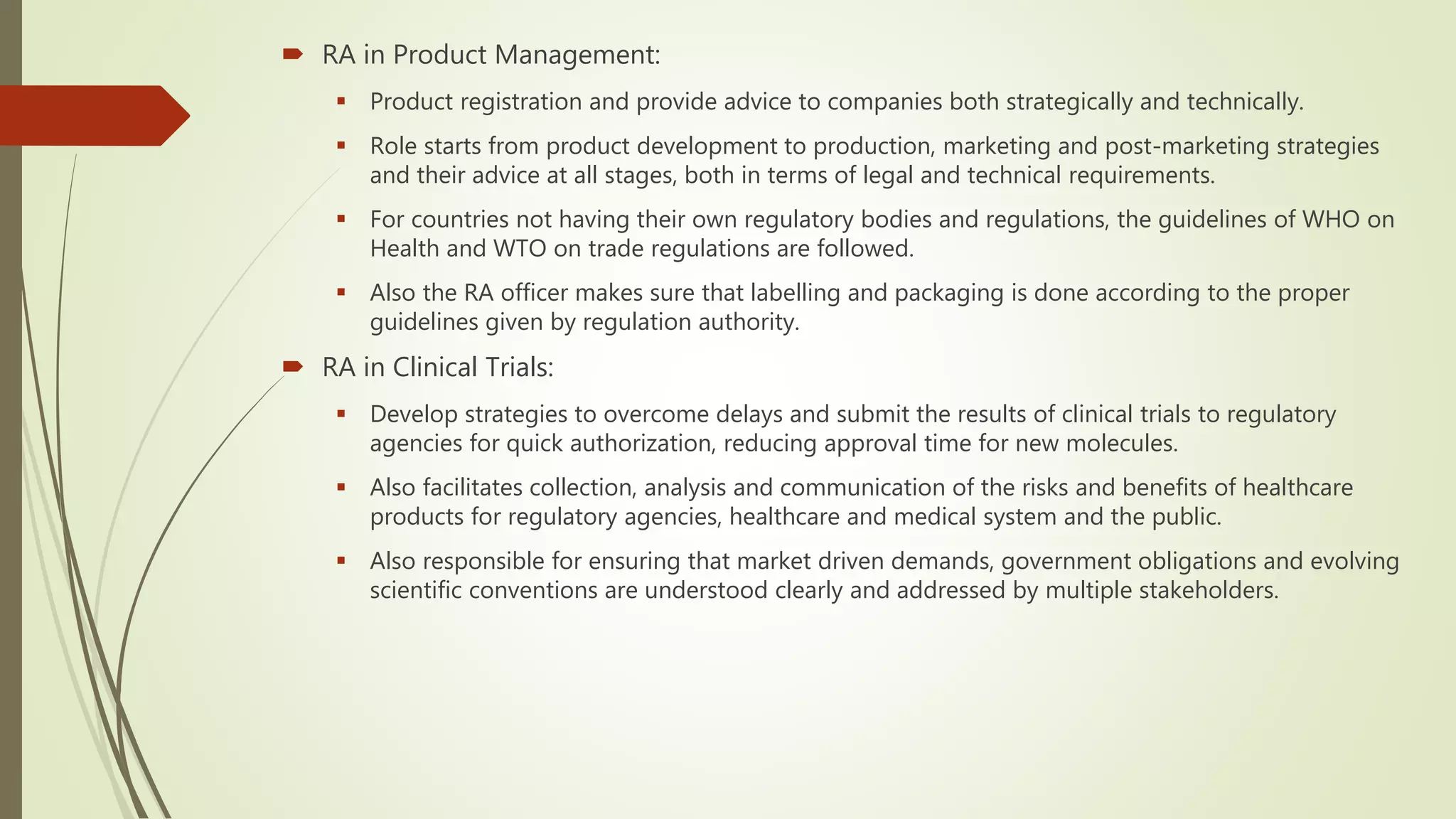  RA in Product Management:
 Product registration and provide advice to companies both strategically and technically.
 Role starts from product development to production, marketing and post-marketing strategies
and their advice at all stages, both in terms of legal and technical requirements.
 For countries not having their own regulatory bodies and regulations, the guidelines of WHO on
Health and WTO on trade regulations are followed.
 Also the RA officer makes sure that labelling and packaging is done according to the proper
guidelines given by regulation authority.
 RA in Clinical Trials:
 Develop strategies to overcome delays and submit the results of clinical trials to regulatory
agencies for quick authorization, reducing approval time for new molecules.
 Also facilitates collection, analysis and communication of the risks and benefits of healthcare
products for regulatory agencies, healthcare and medical system and the public.
 Also responsible for ensuring that market driven demands, government obligations and evolving
scientific conventions are understood clearly and addressed by multiple stakeholders.
 