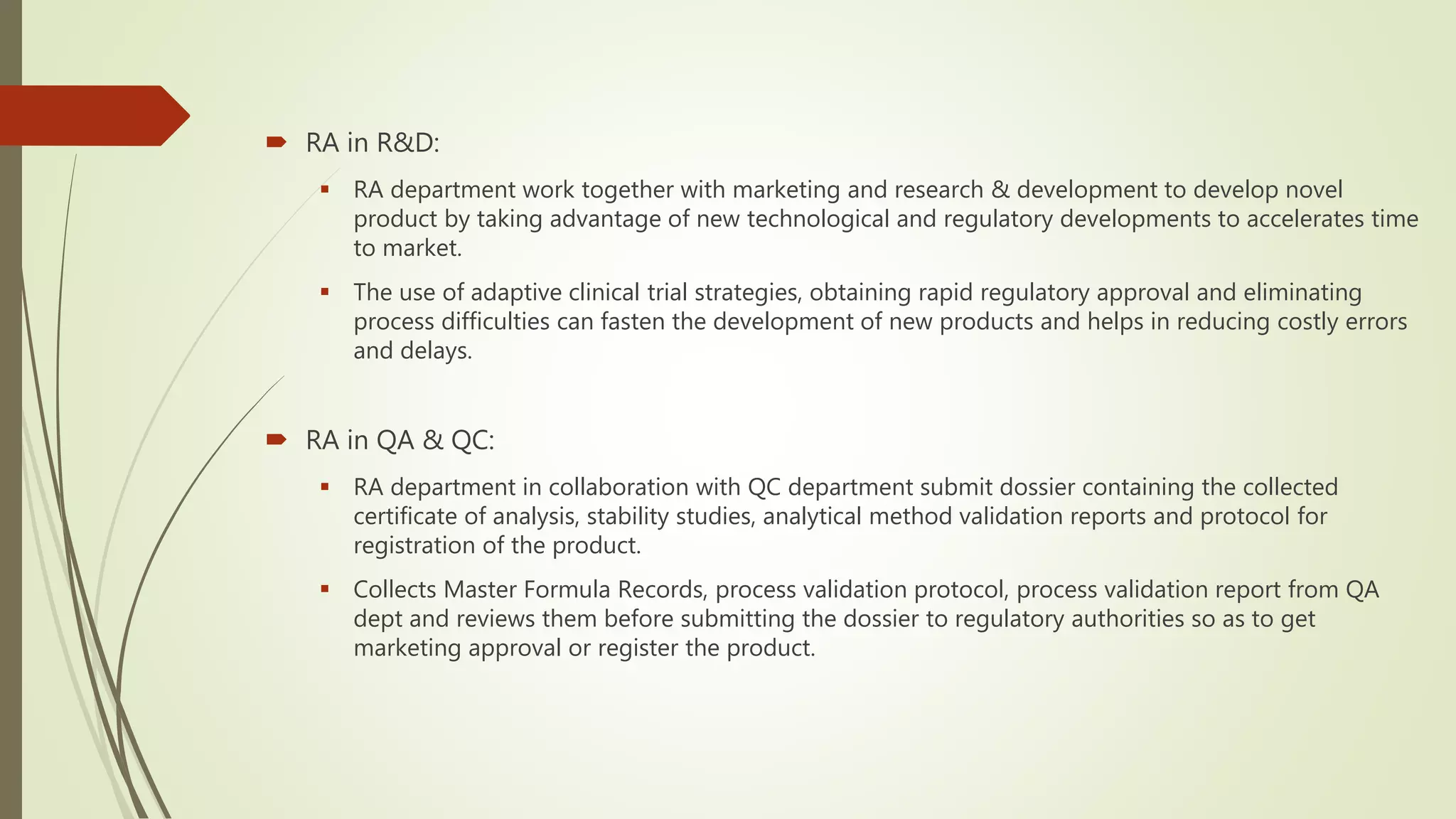  RA in R&D:
 RA department work together with marketing and research & development to develop novel
product by taking advantage of new technological and regulatory developments to accelerates time
to market.
 The use of adaptive clinical trial strategies, obtaining rapid regulatory approval and eliminating
process difficulties can fasten the development of new products and helps in reducing costly errors
and delays.
 RA in QA & QC:
 RA department in collaboration with QC department submit dossier containing the collected
certificate of analysis, stability studies, analytical method validation reports and protocol for
registration of the product.
 Collects Master Formula Records, process validation protocol, process validation report from QA
dept and reviews them before submitting the dossier to regulatory authorities so as to get
marketing approval or register the product.
 