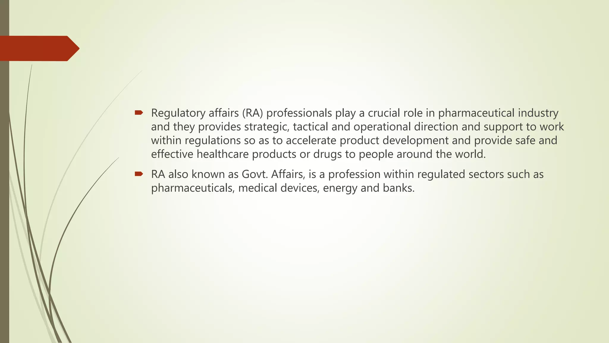 Regulatory affairs (RA) professionals play a crucial role in pharmaceutical industry
and they provides strategic, tactical and operational direction and support to work
within regulations so as to accelerate product development and provide safe and
effective healthcare products or drugs to people around the world.
 RA also known as Govt. Affairs, is a profession within regulated sectors such as
pharmaceuticals, medical devices, energy and banks.
 
