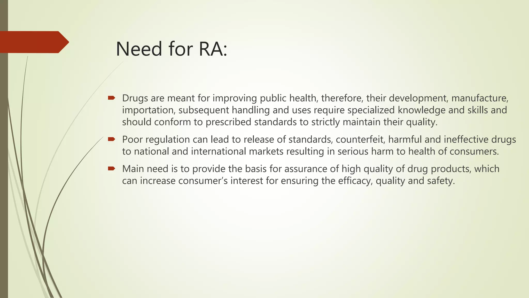 Need for RA:
 Drugs are meant for improving public health, therefore, their development, manufacture,
importation, subsequent handling and uses require specialized knowledge and skills and
should conform to prescribed standards to strictly maintain their quality.
 Poor regulation can lead to release of standards, counterfeit, harmful and ineffective drugs
to national and international markets resulting in serious harm to health of consumers.
 Main need is to provide the basis for assurance of high quality of drug products, which
can increase consumer’s interest for ensuring the efficacy, quality and safety.
 