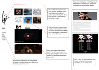 The use of Drakessignature isto
showfansthat he is a part of this
website andthateverything
publishedisverifiedbyhim.Thisis
done because,itmakesthe fans
feel closertodrake.
Drake’salbumsare alsopublished
ontothe website toallowviewers
and fansto see all the musicthat he
has createdshowingeveryone how
much workhe has done.
Lastlyon thispage showssome of
drake’svideoshe hasmade forhis
songsagain givingfanseasyaccessto
whathe has done makingthemfeel
closerto him
A listof thingsavailable onthe website show
people all thatisavailable straightawaygiving
themeasyaccess tohis work
The website alsodisplaysanautobiographyof
drake letsfansknowabouthim andwhat he
has done to succeedinthe wayhe does
Lastlyis all of the datesthat drake goes
on tour tellingthe fanswhenand
where theycansee himperform.
 