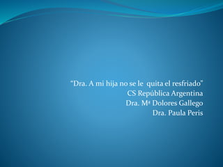 “Dra. A mi hija no se le quita el resfriado”
CS República Argentina
Dra. Mª Dolores Gallego
Dra. Paula Peris
 
