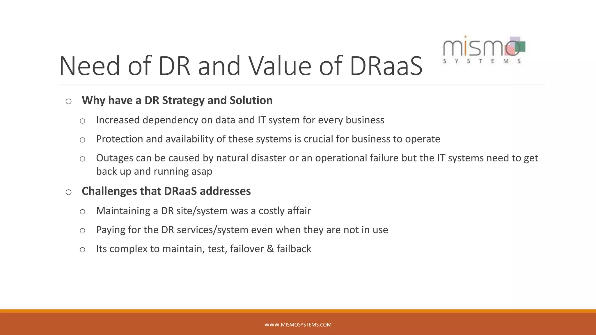 Need of DR and Value of DRaaS
o Why have a DR Strategy and Solution
o Increased dependency on data and IT system for every business
o Protection and availability of these systems is crucial for business to operate
o Outages can be caused by natural disaster or an operational failure but the IT systems need to get
back up and running asap
o Challenges that DRaaS addresses
o Maintaining a DR site/system was a costly affair
o Paying for the DR services/system even when they are not in use
o Its complex to maintain, test, failover & failback
WWW.MISMOSYSTEMS.COM
 