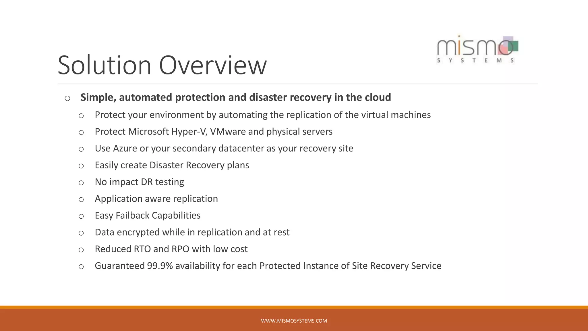 Solution Overview
o Simple, automated protection and disaster recovery in the cloud
o Protect your environment by automating the replication of the virtual machines
o Protect Microsoft Hyper-V, VMware and physical servers
o Use Azure or your secondary datacenter as your recovery site
o Easily create Disaster Recovery plans
o No impact DR testing
o Application aware replication
o Easy Failback Capabilities
o Data encrypted while in replication and at rest
o Reduced RTO and RPO with low cost
o Guaranteed 99.9% availability for each Protected Instance of Site Recovery Service
WWW.MISMOSYSTEMS.COM
 