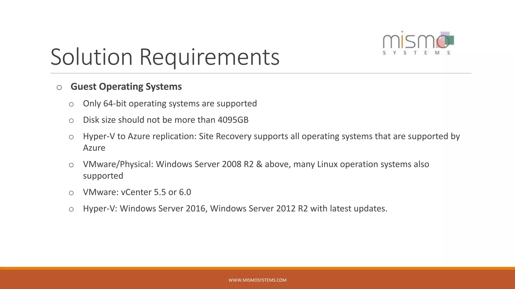 Solution Requirements
o Guest Operating Systems
o Only 64-bit operating systems are supported
o Disk size should not be more than 4095GB
o Hyper-V to Azure replication: Site Recovery supports all operating systems that are supported by
Azure
o VMware/Physical: Windows Server 2008 R2 & above, many Linux operation systems also
supported
o VMware: vCenter 5.5 or 6.0
o Hyper-V: Windows Server 2016, Windows Server 2012 R2 with latest updates.
WWW.MISMOSYSTEMS.COM
 