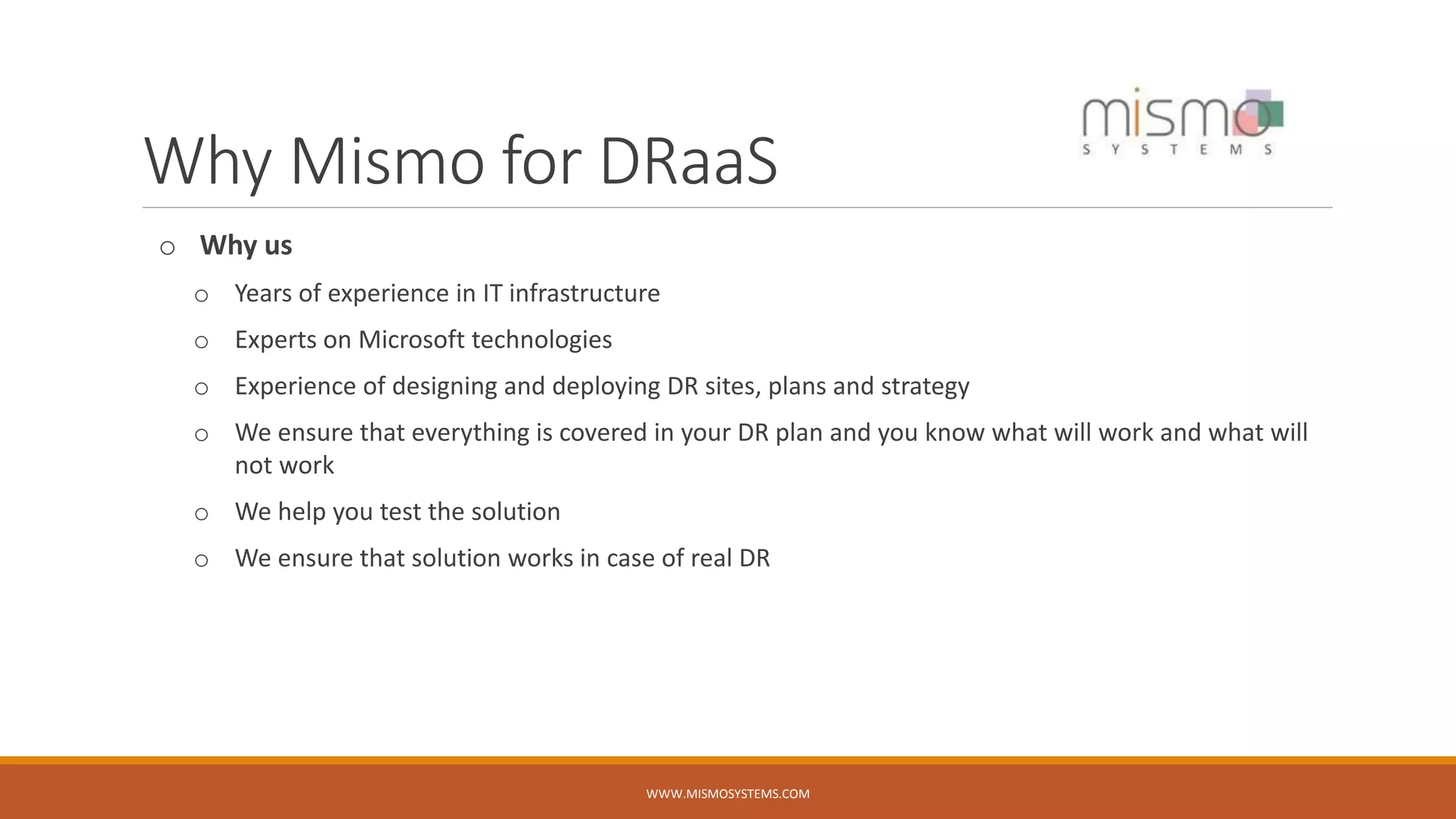 Why Mismo for DRaaS
o Why us
o Years of experience in IT infrastructure
o Experts on Microsoft technologies
o Experience of designing and deploying DR sites, plans and strategy
o We ensure that everything is covered in your DR plan and you know what will work and what will
not work
o We help you test the solution
o We ensure that solution works in case of real DR
WWW.MISMOSYSTEMS.COM
 