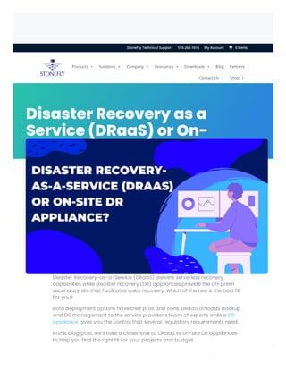 ERROR fo
Invalid do
Disaster Recovery as a
Service (DRaaS) or On-
Site DR Appliance?
Disaster Recovery-as-a-Service (DRaaS) delivers serverless recovery
capabilities while disaster recovery (DR) appliances provide the on-prem
secondary site that facilitates quick recovery. Which of the two is the best fit
for you?
Both deployment options have their pros and cons. DRaaS offloads backup
and DR management to the service provider’s team of experts while a DR
appliance gives you the control that several regulatory requirements need.
In this blog post, we’ll take a closer look at DRaaS vs on-site DR appliances
to help you find the right fit for your projects and budget.
/
Products  Solutions  Company  Resources  Downloads  Blog Partners
Contact Us  Shop 
0 Items
StoneFly Technical Support 510-265-1616 My Account 

 