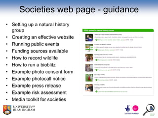 Societies web page - guidance
• Setting up a natural history
  group
• Creating an effective website
• Running public events
• Funding sources available
• How to record wildlife
• How to run a bioblitz
• Example photo consent form
• Example photocall notice
• Example press release
• Example risk assessment
• Media toolkit for societies
 