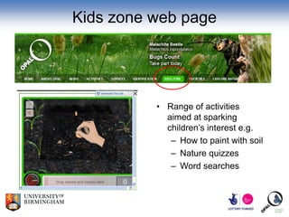 Kids zone web page




          • Range of activities
            aimed at sparking
            children’s interest e.g.
             – How to paint with soil
             – Nature quizzes
             – Word searches
 