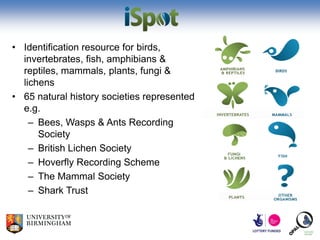 • Identification resource for birds,
  invertebrates, fish, amphibians &
  reptiles, mammals, plants, fungi &
  lichens
• 65 natural history societies represented
  e.g.
    – Bees, Wasps & Ants Recording
      Society
    – British Lichen Society
    – Hoverfly Recording Scheme
    – The Mammal Society
    – Shark Trust
 