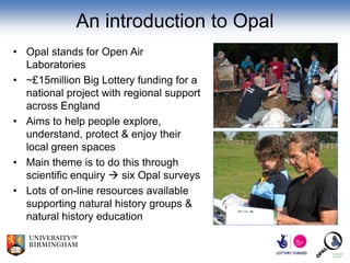 An introduction to Opal
• Opal stands for Open Air
  Laboratories
• ~£15million Big Lottery funding for a
  national project with regional support
  across England
• Aims to help people explore,
  understand, protect & enjoy their
  local green spaces
• Main theme is to do this through
  scientific enquiry  six Opal surveys
• Lots of on-line resources available
  supporting natural history groups &
  natural history education
 