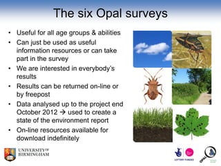 The six Opal surveys
• Useful for all age groups & abilities
• Can just be used as useful
  information resources or can take
  part in the survey
• We are interested in everybody’s
  results
• Results can be returned on-line or
  by freepost
• Data analysed up to the project end
  October 2012  used to create a
  state of the environment report
• On-line resources available for
  download indefinitely
 