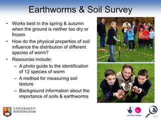 Earthworms & Soil Survey
• Works best in the spring & autumn
  when the ground is neither too dry or
  frozen
• How do the physical properties of soil
  influence the distribution of different
  species of worm?
• Resources include:
   – A photo guide to the identification
      of 12 species of worm
   – A method for measuring soil
      texture
   – Background information about the
      importance of soils & earthworms
 