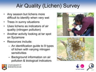 Air Quality (Lichen) Survey
• Any season but lichens more
  difficult to identify when very wet
• Trees in sunny situations
• Uses lichens as indicators of air
  quality (nitrogen pollution)
• Another activity looking at tar spot
  on Sycamore
• Resources include:
   – An identification guide to 9 types
       of lichen with varying nitrogen
       sensitivities
   – Background information on air
       pollution & biological indicators
 