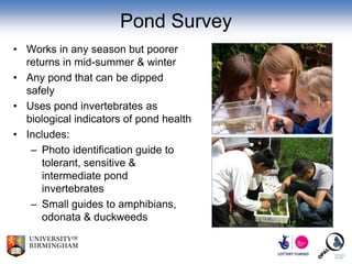 Pond Survey
• Works in any season but poorer
  returns in mid-summer & winter
• Any pond that can be dipped
  safely
• Uses pond invertebrates as
  biological indicators of pond health
• Includes:
   – Photo identification guide to
     tolerant, sensitive &
     intermediate pond
     invertebrates
   – Small guides to amphibians,
     odonata & duckweeds
 