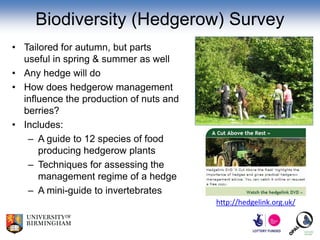 Biodiversity (Hedgerow) Survey
• Tailored for autumn, but parts
  useful in spring & summer as well
• Any hedge will do
• How does hedgerow management
  influence the production of nuts and
  berries?
• Includes:
   – A guide to 12 species of food
      producing hedgerow plants
   – Techniques for assessing the
      management regime of a hedge
   – A mini-guide to invertebrates
                                         http://hedgelink.org.uk/
 