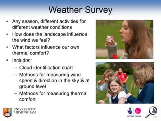 Weather Survey
• Any season, different activities for
  different weather conditions
• How does the landscape influence
  the wind we feel?
• What factors influence our own
  thermal comfort?
• Includes:
   – Cloud identification chart
   – Methods for measuring wind
      speed & direction in the sky & at
      ground level
   – Methods for measuring thermal
      comfort
 