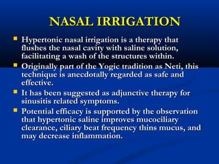NASAL IRRIGATIONNASAL IRRIGATION
 Hypertonic nasal irrigation is a therapy thatHypertonic nasal irrigation is a therapy that
flushes the nasal cavity with saline solution,flushes the nasal cavity with saline solution,
facilitating a wash of the structures within.facilitating a wash of the structures within.
 Originally part of the Yogic tradition as Neti, thisOriginally part of the Yogic tradition as Neti, this
technique is anecdotally regarded as safe andtechnique is anecdotally regarded as safe and
effective.effective.
 It has been suggested as adjunctive therapy forIt has been suggested as adjunctive therapy for
sinusitis related symptoms.sinusitis related symptoms.
 Potential efficacy is supported by the observationPotential efficacy is supported by the observation
that hypertonic saline improves mucociliarythat hypertonic saline improves mucociliary
clearance, ciliary beat frequency thins mucus, andclearance, ciliary beat frequency thins mucus, and
may decrease inflammation.may decrease inflammation.
 