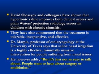  David Shoseyov and colleagues have shown thatDavid Shoseyov and colleagues have shown that
hypertonic saline improves both clinical scores andhypertonic saline improves both clinical scores and
plain Waters’ projection radiology scores inplain Waters’ projection radiology scores in
children with chronic sinusitis.children with chronic sinusitis.
 They have also commented that the treatment isThey have also commented that the treatment is
tolerable, inexpensive, and effective.tolerable, inexpensive, and effective.
 Dr. Marple, professor of otolaryngology at theDr. Marple, professor of otolaryngology at the
University of Texas says that saline nasal irrigationUniversity of Texas says that saline nasal irrigation
is a highly effective, minimally invasiveis a highly effective, minimally invasive
intervention for people suffering from nasal issues.intervention for people suffering from nasal issues.
 He however adds,He however adds, “But it’s just not as sexy to talk“But it’s just not as sexy to talk
about. People want to hear about surgery orabout. People want to hear about surgery or
antibiotics.”antibiotics.”
 