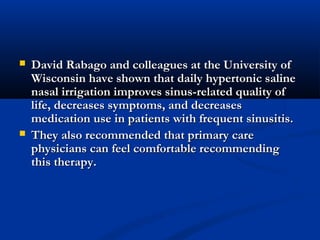  David Rabago and colleagues at the University ofDavid Rabago and colleagues at the University of
Wisconsin have shown that daily hypertonic salineWisconsin have shown that daily hypertonic saline
nasal irrigation improves sinus-related quality ofnasal irrigation improves sinus-related quality of
life, decreases symptoms, and decreaseslife, decreases symptoms, and decreases
medication use in patients with frequent sinusitis.medication use in patients with frequent sinusitis.
 They also recommended that primary careThey also recommended that primary care
physicians can feel comfortable recommendingphysicians can feel comfortable recommending
this therapy.this therapy.
 